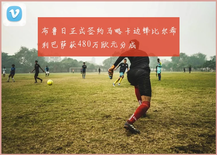 布鲁日正式签约马略卡边锋比尔希利巴萨获480万欧元分成