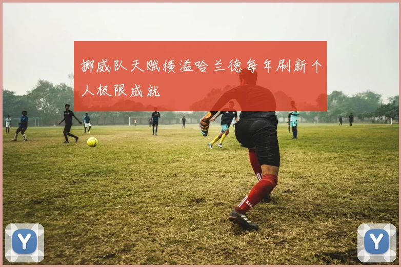 挪威队天赋横溢哈兰德每年刷新个人极限成就