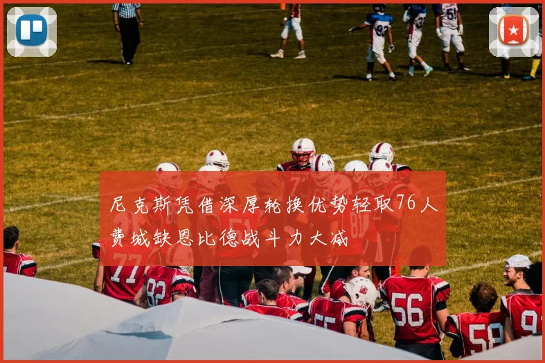 尼克斯凭借深厚轮换优势轻取76人费城缺恩比德战斗力大减