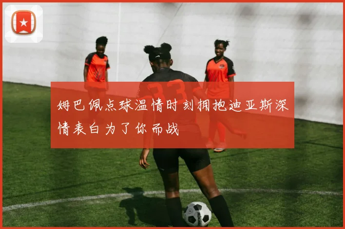 姆巴佩点球温情时刻拥抱迪亚斯深情表白为了你而战