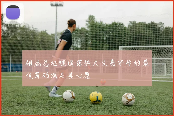 雄鹿总经理透露热火交易字母的最佳筹码满足其心愿